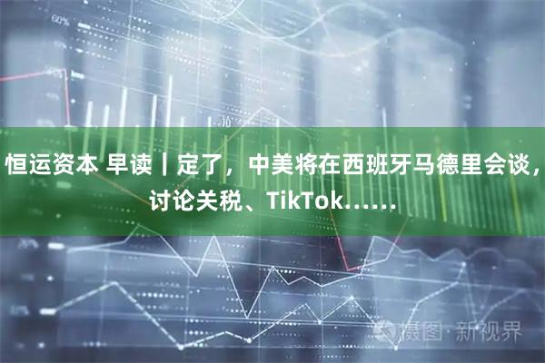 恒运资本 早读｜定了，中美将在西班牙马德里会谈，讨论关税、TikTok……