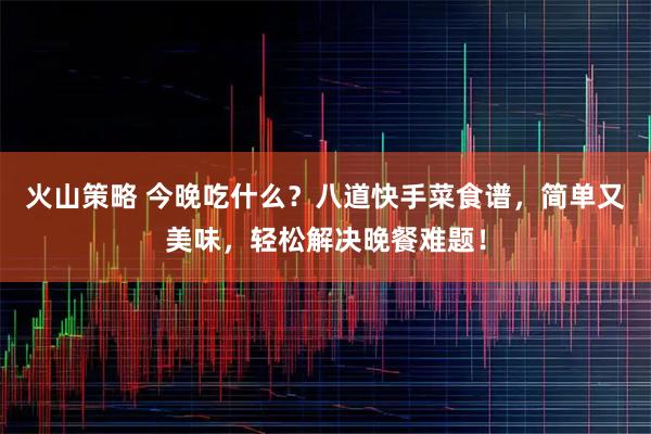 火山策略 今晚吃什么？八道快手菜食谱，简单又美味，轻松解决晚餐难题！