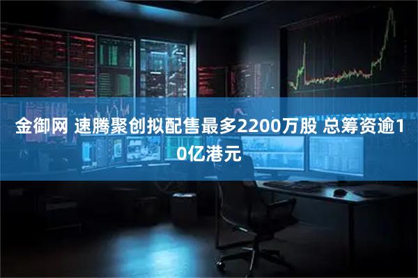 金御网 速腾聚创拟配售最多2200万股 总筹资逾10亿港元
