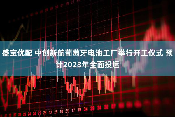 盛宝优配 中创新航葡萄牙电池工厂举行开工仪式 预计2028年全面投运