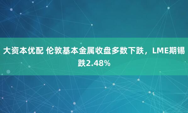 大资本优配 伦敦基本金属收盘多数下跌，LME期锡跌2.48%