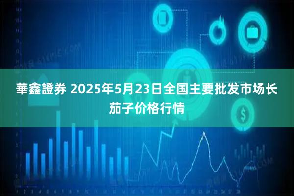 華鑫證券 2025年5月23日全国主要批发市场长茄子价格行情