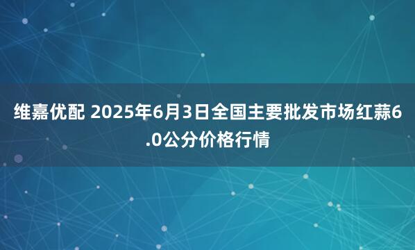 维嘉优配 2025年6月3日全国主要批发市场红蒜6.0公分价格行情