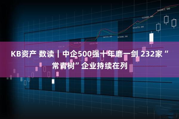 KB资产 数读｜中企500强十年磨一剑 232家“常青树”企业持续在列