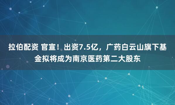 拉伯配资 官宣！出资7.5亿，广药白云山旗下基金拟将成为南京医药第二大股东