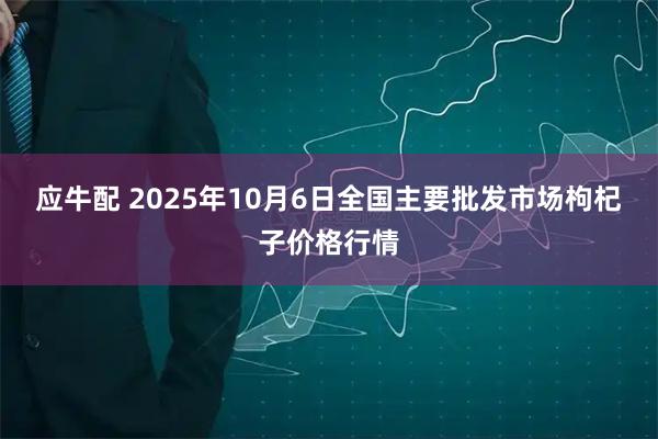 应牛配 2025年10月6日全国主要批发市场枸杞子价格行情