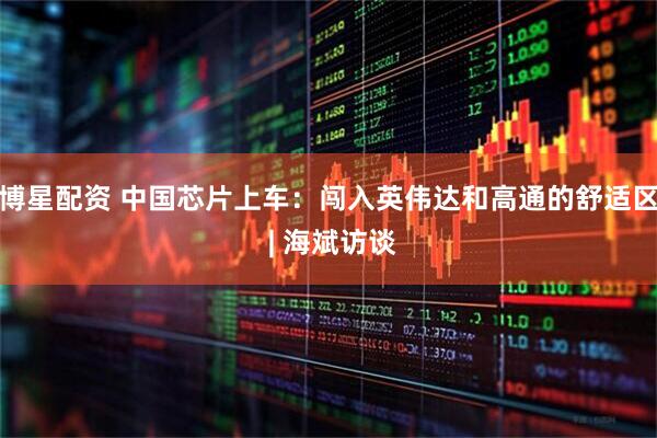 博星配资 中国芯片上车：闯入英伟达和高通的舒适区 | 海斌访谈