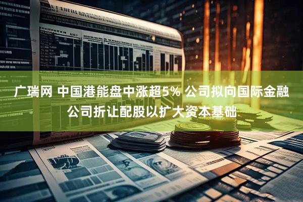 广瑞网 中国港能盘中涨超5% 公司拟向国际金融公司折让配股以扩大资本基础