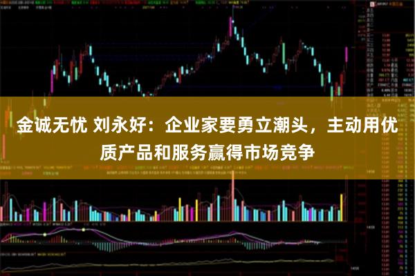 金诚无忧 刘永好：企业家要勇立潮头，主动用优质产品和服务赢得市场竞争