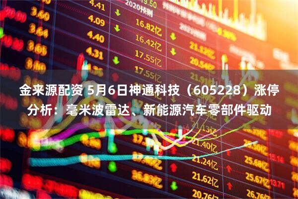 金来源配资 5月6日神通科技（605228）涨停分析：毫米波雷达、新能源汽车零部件驱动