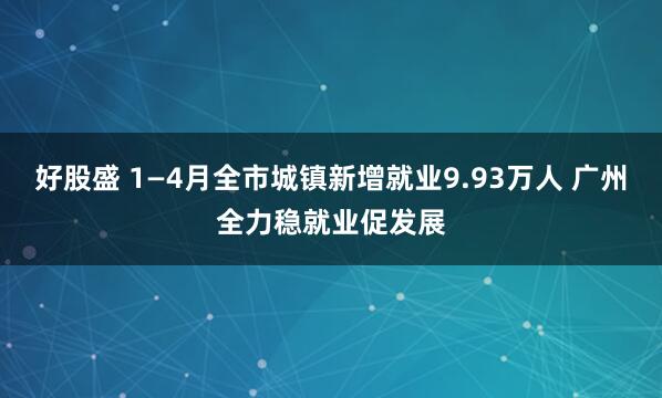 好股盛 1—4月全市城镇新增就业9.93万人 广州全力稳就业促发展