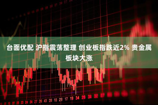 台面优配 沪指震荡整理 创业板指跌近2% 贵金属板块大涨