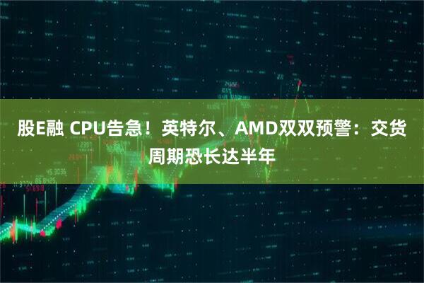 股E融 CPU告急！英特尔、AMD双双预警：交货周期恐长达半年