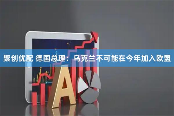 聚创优配 德国总理：乌克兰不可能在今年加入欧盟
