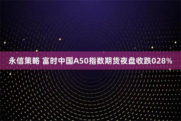 永信策略 富时中国A50指数期货夜盘收跌028%