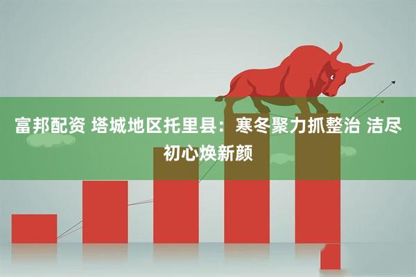 富邦配资 塔城地区托里县：寒冬聚力抓整治 洁尽初心焕新颜