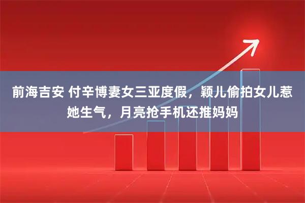 前海吉安 付辛博妻女三亚度假，颖儿偷拍女儿惹她生气，月亮抢手机还推妈妈