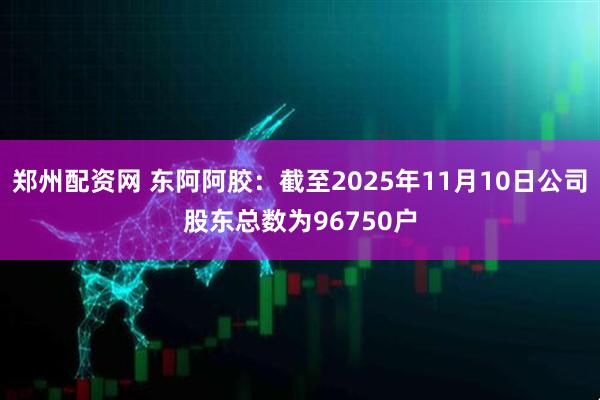 郑州配资网 东阿阿胶：截至2025年11月10日公司股东总数为96750户