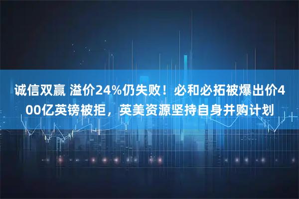 诚信双赢 溢价24%仍失败!必和必拓被爆出价400亿英镑被拒,英美资源坚持自身并购计划