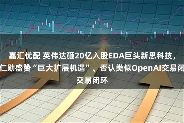 嘉汇优配 英伟达砸20亿入股EDA巨头新思科技，黄仁勋盛赞“巨大扩展机遇”、否认类似OpenAI交易闭环