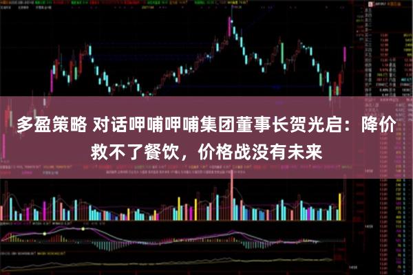 多盈策略 对话呷哺呷哺集团董事长贺光启：降价救不了餐饮，价格战没有未来
