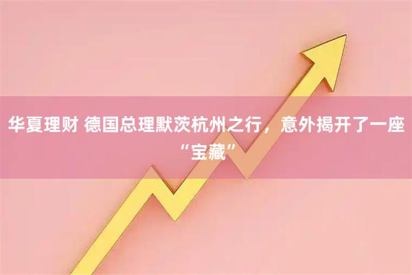 华夏理财 德国总理默茨杭州之行，意外揭开了一座“宝藏”