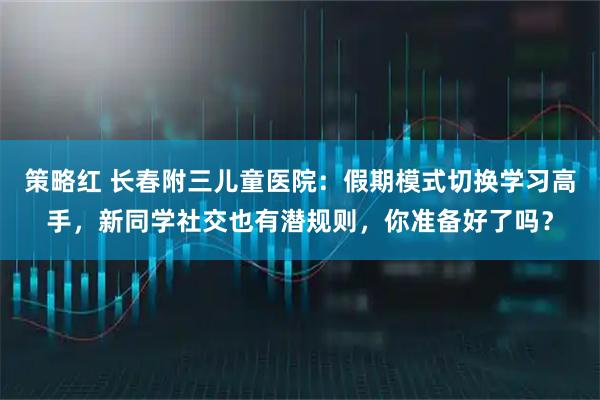 策略红 长春附三儿童医院：假期模式切换学习高手，新同学社交也有潜规则，你准备好了吗？
