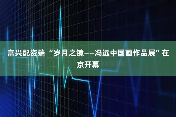 富兴配资端 “岁月之镜——冯远中国画作品展”在京开幕