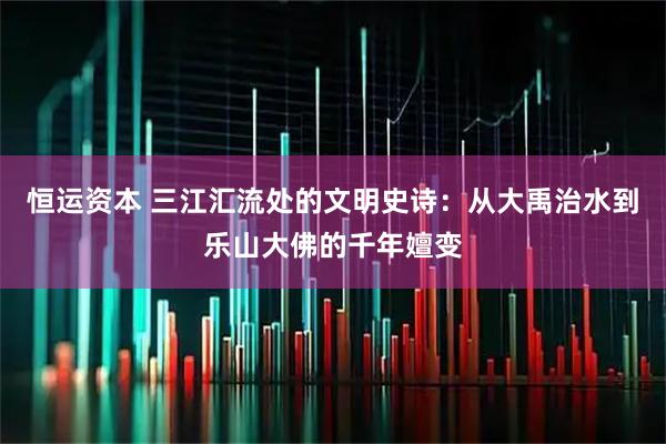 恒运资本 三江汇流处的文明史诗：从大禹治水到乐山大佛的千年嬗变
