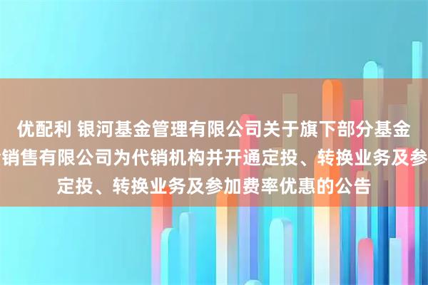 优配利 银河基金管理有限公司关于旗下部分基金增加大连网金基金销售有限公司为代销机构并开通定投、转换业务及参加费率优惠的公告