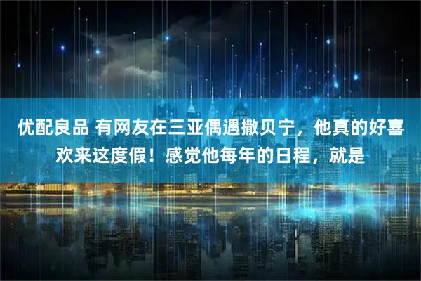优配良品 有网友在三亚偶遇撒贝宁，他真的好喜欢来这度假！感觉他每年的日程，就是