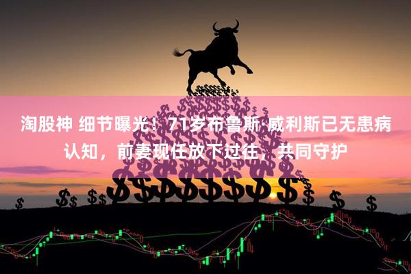 淘股神 细节曝光!71岁布鲁斯·威利斯已无患病认知,前妻现任放下过往,共同守护