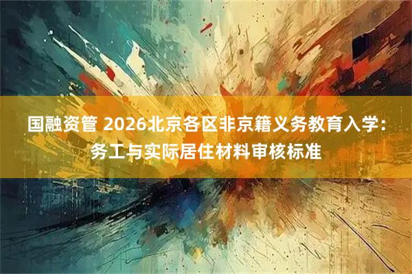 国融资管 2026北京各区非京籍义务教育入学：务工与实际居住材料审核标准