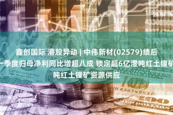 鑫创国际 港股异动 | 中伟新材(02579)绩后涨超4% 一季度归母净利同比增超八成 锁定超6亿湿吨红土镍矿资源供应