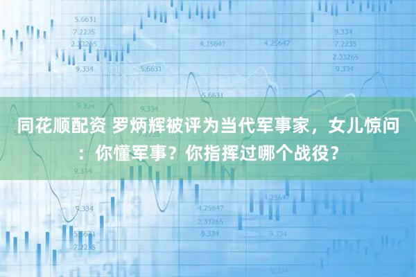 同花顺配资 罗炳辉被评为当代军事家，女儿惊问：你懂军事？你指挥过哪个战役？